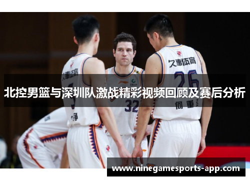 北控男篮与深圳队激战精彩视频回顾及赛后分析